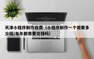 酒泉天津小程序制作收费（小程序制作一个需要多少钱!每年都需要交钱吗）